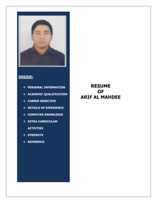 INSIDE:
 PERSONAL INFORMATION
 ACADEMIC QUALIFICATION
 CAREER OBJECTIVE
 DETAILS OF EXPERIENCE
 COMPUTER KNOWLEDGE
 EXTRA CURRICULAM
ACTIVTIES
 STRENGTH
 REFERENCE
RESUME
OF
ARIF AL MAHDEE
 