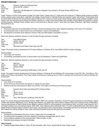 PROJECT EXECUTED
Title : Phoenix, Omaha and Olympia Driver
Period : Since Nov’08 - present
Team Size : 5
Tools : Application Life Management, Continuous Integration Tool (Hudson), HP Code Review (HPCR) Tool
Role : Test Leader
Scope: Phoenix is Photo Printer based on Edge Line Inkjet Printer. It takes input of 7 media sizes and produces 17 different photo products including
photos, greeting cards, photo album, calendars and collage. Omaha Printer is a Minilab Printer and supports 2 sizes: 4x6 and 5x7. Omaha takes input
as precut sheet of 4x6 and 5x7 and produces output of 4x6 and 5x7. There is a Touch Screen Kiosk (having Photo Center software installed) and by
using a user can send print job to phoenix and Omaha. Olympia is a Photo Printer which takes input roll feed of Photo Media and produces a variety
of photo products. Windows Driver enables users to send print job to Olympia using 3rd
party tools like Adobe Photoshop, Light Room, Illustrator,
Microsoft Paint, etc.
Responsibilities :
• Driving the attainment of set deliverables of Phoenix, Omaha and Olympia Driver within deadline by leading a Test Team of 15 members
• Coordinating the work of various teams such as Developers, Testers and Qualification
• Development of windows Driver (Miniport, Protocol, Filter and Intermediate) using NDIS in C & C++
Attainment: Attained significant reduction in cost of project through automation of testing
Title : Input Method Editor
Period : Apr’08 - Nov’08
Role : Project Leader
Team Size : 5
Tools : Microsoft Visual Studio, Clear Case, Win XP
Scope: The project aimed at development of Firmware Software in Windows XP for Input Method Editor for Asian Language
Responsibilities :
• Led a team of 6 members
• Successfully coordinated the work of various teams such as Developers, Testers and Qualification
Attainment: Attained significant reduction in cost of project through automation of testing
Title : Bear Fax
Period : Nov’07 - Mar’08
Role : Project Leader
Team Size : 8
Tools : Microsoft Visual Studio 2008 (beta 2), SVN, Win XP
Scope: The project involved development of Firmware Software in Windows XP and Windows CE environments. It had FAX, PDL, Print Device, Print
Engine and Phoenix sub-systems. Fax Project aimed at sending and receiving Fax by Printer in windows XP environment as well as Windows CE
environment.
Responsibilities :
• Led a team of 10 members
• Drove continuous improvement and worked on metrics for Lean Sigma
• Steered continuous improvement for Bear Fax and PDL, Print Engine, Print Device and Phoenix projects
Title : Essence Store Client and Adding CPO in Essence Store
Client : hp
Period : Apr’07- Oct’07
Role : Project Leader
Team Size : 8
Tools : Java, Web Services, JavaScript, SVN, Win XP
Scope: hp Lab had developed Digital Media Platform (DMP). DMP had 3 modules: Repository, Content Processing Operations and Scheduler. Digital
Content was stored in Repository. In turn, Storage Area Network (e.g. ADIC) was used to store it. Essence Store was a special version of Repository
catering requirements of Assent Media Group related to policies of ADIC for storing essence. Using Essence Store, one could import essence into it
and export essence from it to external location. DES HSSL Team delivered client of Essence Store. The client updated Meta data. New feature, Role
based access of Essence Store to Essence Store users, was planned to add in Essence Store. Transcoding was done by using open source codecs.
Also features like adding subtitles to video, water marking and parallel transcode were planned to be added.
Responsibilities:
• Developed Work Breakdown Structure of tasks, created plan and managed risk
• Provided domain knowledge to the team regarding Transcoding; arranged talks with the Team
• Ensure effective utilization of the resources within different stream of work
• Reported about progress of project to Manager
Other Projects
• Testing of Digital Media Platform; Client: HP Des Corvallice, USA; Period: Aug’05-Dec’06; Role: Project Leader
 