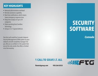 SECURITY
SOFTWARE
Comodo
1 CALL TO SOLVE I.T. ALL
flextechgroup.com 920.264.0533
KEY HIGHLIGHTS
• Reduced administrative overhead
• Remote assistance capability
• Real-time notifications, which means
lower emergency response time
• Deep-dive analysis of up to 34
endpoints
• Patent pending Auto-Sandbox
Technology
• Unique 5-in-1 layered defense
Flex Tech will install the Comodo Endpoint
Security Management (ESM) system on your
network and will completely manage it for
you.We are so confident in this system that
we are the only vendor that offers a limited
virus-free waranty.
 