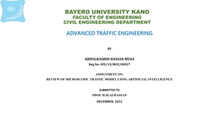 BAYERO UNIVERSITY KANO
FACULTY OF ENGINEERING
CIVIL ENGINEERING DEPARTMENT
ADVANCED TRAFFIC ENGINEERING
BY
ABDULRASHID HASSAN MUSA
Reg No: SPS/19/MCE/00027
ASSIGNMENT ON:
REVIEW OF MICROSCOPIC TRAFFIC MODEL USING ARTIFICIAL INTELLIGENCE
SUBMITTED TO
PROF. H.M.ALHASSAN
DECEMBER, 2022
 