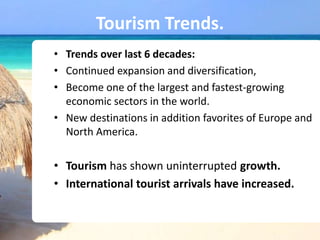 Tourism Trends.
• Trends over last 6 decades:
• Continued expansion and diversification,
• Become one of the largest and fastest-growing
economic sectors in the world.
• New destinations in addition favorites of Europe and
North America.
• Tourism has shown uninterrupted growth.
• International tourist arrivals have increased.
 
