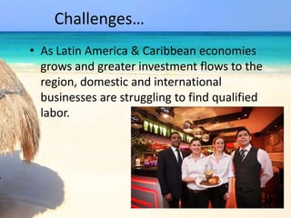 Challenges…
• As Latin America & Caribbean economies
grows and greater investment flows to the
region, domestic and international
businesses are struggling to find qualified
labor.
 