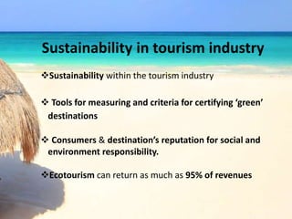 Sustainability in tourism industry
Sustainability within the tourism industry
 Tools for measuring and criteria for certifying ‘green’
destinations
 Consumers & destination’s reputation for social and
environment responsibility.
Ecotourism can return as much as 95% of revenues
 