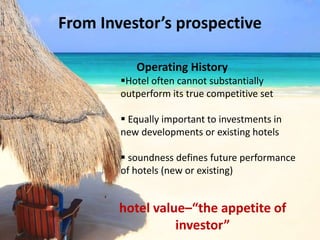 From Investor’s prospective
Operating History
Hotel often cannot substantially
outperform its true competitive set
 Equally important to investments in
new developments or existing hotels
 soundness defines future performance
of hotels (new or existing)
,
hotel value–“the appetite of
investor”
 