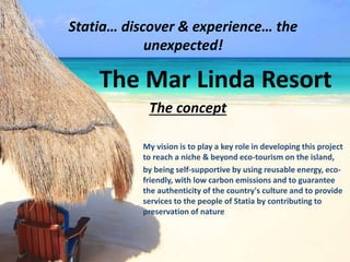 Statia… discover & experience… the
unexpected!
The Mar Linda Resort
The concept
My vision is to play a key role in developing this project
to reach a niche & beyond eco-tourism on the island,
by being self-supportive by using reusable energy, eco-
friendly, with low carbon emissions and to guarantee
the authenticity of the country's culture and to provide
services to the people of Statia by contributing to
preservation of nature.
 