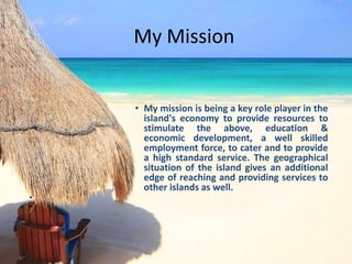 My Mission
• My mission is being a key role player in the
island's economy to provide resources to
stimulate the above, education &
economic development, a well skilled
employment force, to cater and to provide
a high standard service. The geographical
situation of the island gives an additional
edge of reaching and providing services to
other islands as well.
•
•
 