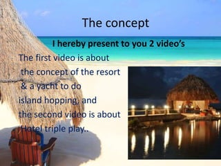 The concept
I hereby present to you 2 video’s
The first video is about
the concept of the resort
& a yacht to do
island hopping, and
the second video is about
Hotel triple play..
 
