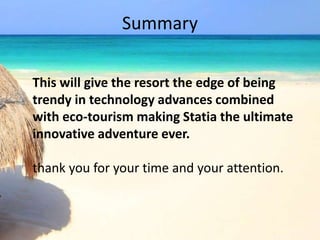 Summary
This will give the resort the edge of being
trendy in technology advances combined
with eco-tourism making Statia the ultimate
innovative adventure ever.
thank you for your time and your attention.
 