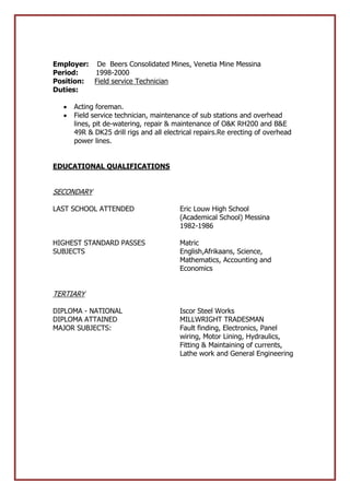Employer: De Beers Consolidated Mines, Venetia Mine Messina
Period: 1998-2000
Position: Field service Technician
Duties:
 Acting foreman.
 Field service technician, maintenance of sub stations and overhead
lines, pit de-watering, repair & maintenance of O&K RH200 and B&E
49R & DK25 drill rigs and all electrical repairs.Re erecting of overhead
power lines.
EDUCATIONAL QUALIFICATIONS
SECONDARY
LAST SCHOOL ATTENDED Eric Louw High School
(Academical School) Messina
1982-1986
HIGHEST STANDARD PASSES Matric
SUBJECTS English,Afrikaans, Science,
Mathematics, Accounting and
Economics
TERTIARY
DIPLOMA - NATIONAL Iscor Steel Works
DIPLOMA ATTAINED MILLWRIGHT TRADESMAN
MAJOR SUBJECTS: Fault finding, Electronics, Panel
wiring, Motor Lining, Hydraulics,
Fitting & Maintaining of currents,
Lathe work and General Engineering
 