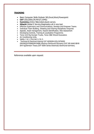 TRAINING
 Basic Computer Skills Outlook 365,Excel,Word,Powerpoint
 CAT (SIS,DSN,CIP,PIP,ET,VIMS)
 Cummins.(Inline 5&6,Celect,Quick serve).
 Hitachi Global E Service,Diagnostics all in one tool
 Effective Supervisory and Communications, Develop and Empower Teams
 Individual Team Building, Initiating and Chairing Disciplinary Enquiries
 Appeals, Asset management, Hazard Identification, Risk Assessment
 Developing Controls, Training & Localisation Programme.
 Terex Unit Rig Dumper Trucks, Terex O&K Shovel Excavators
 Air Conditioning Units.
 Safety 1 & 2, First Aid 1,2 & 3,
 Technical & Electrical training CAT 6030(RH120),CAT6050
(RH200)CAT6060(RH340B) Electrics Dortmund Germany.(CAT MD 6640 BE49
drill rig)Denison Texas.(CAT 60XX Series Electrical) Dortmund Germany.
References available upon request:
 