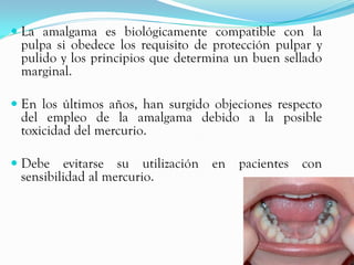 La amalgama es biológicamente compatible con la
  pulpa si obedece los requisito de protección pulpar y
 pulido y los principios que determina un buen sellado
 marginal.

 En los últimos años, han surgido objeciones respecto
 del empleo de la amalgama debido a la posible
 toxicidad del mercurio.

 Debe evitarse su utilización     en pacientes con
  sensibilidad al mercurio.
 