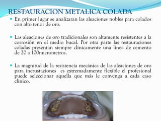 RESTAURACION METALICA COLADA
 En primer lugar se analizaran las aleaciones nobles para colados
  con alto tenor de oro.

 Las aleaciones de oro tradicionales son altamente resistentes a la
  corrosión en el medio bucal. Por otra parte las restauraciones
  coladas presentan siempre clínicamente una línea de cemento
  de 20 a 100micrometros.

 La magnitud de la resistencia mecánica de las aleaciones de oro
  para incrustaciones es extremadamente flexible el profesional
  puede seleccionar aquella que más le convenga a cada caso
  clínico.
 