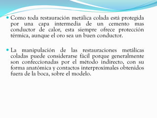  Como toda restauración metálica colada está protegida
  por una capa intermedia de un cemento mas
  conductor de calor, esta siempre ofrece protección
  térmica, aunque el oro sea un buen conductor.

 La manipulación de las restauraciones metálicas
  coladas puede considerarse fácil porque generalmente
  son confeccionadas por el método indirecto, con su
 forma anatómica y contactos interproximales obtenidos
 fuera de la boca, sobre el modelo.
 