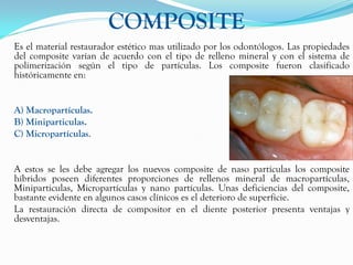 COMPOSITE
Es el material restaurador estético mas utilizado por los odontólogos. Las propiedades
del composite varían de acuerdo con el tipo de relleno mineral y con el sistema de
polimerización según el tipo de partículas. Los composite fueron clasificado
históricamente en:


A) Macropartículas.
B) Miniparticulas.
C) Micropartículas.


A estos se les debe agregar los nuevos composite de naso partículas los composite
híbridos poseen diferentes proporciones de rellenos mineral de macropartículas,
Miniparticulas, Micropartículas y nano partículas. Unas deficiencias del composite,
bastante evidente en algunos casos clínicos es el deterioro de superficie.
La restauración directa de compositor en el diente posterior presenta ventajas y
desventajas.
 