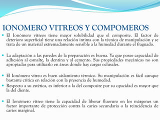 IONOMERO VITREOS Y COMPOMEROS
 El Ionómero vítreos tiene mayor solubilidad que el composite. El factor de
  deterioro superficial tiene una relación intima con la técnica de manipulación y se
  trata de un material extremadamente sensible a la humedad durante el fraguado.

 La adaptación a las paredes de la preparación es buena. Ya que posee capacidad de
  adhesión al esmalte, la dentina y al cemento. Sus propiedades mecánicas no son
  apropiadas para utilizarlo en áreas donde hay cargas oclusales.

 El Ionómero vítreo es buen aislamiento térmico. Su manipulación es fácil aunque
  bastante critica en relación con la presencia de humedad.
 Respecto a su estética, es inferior a la del composite por su opacidad es mayor que
  la del diente.

 El Ionómero vítreo tiene la capacidad de liberar fluoruro en los márgenes un
  factor importante de protección contra la caries secundaria o la reincidencia de
  caries marginal.
 