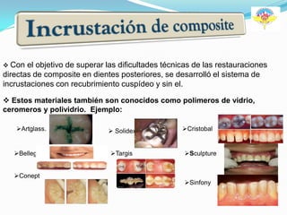  Con  el objetivo de superar las dificultades técnicas de las restauraciones
directas de composite en dientes posteriores, se desarrolló el sistema de
incrustaciones con recubrimiento cuspídeo y sin el.

 Estos materiales también son conocidos como polimeros de vidrio,
ceromeros y polividrio. Ejemplo:

   Artglass.                  Solidex             Cristobal


   Belleglass                 Targis              Sculpture


   Conept
                                                    Sinfony
 