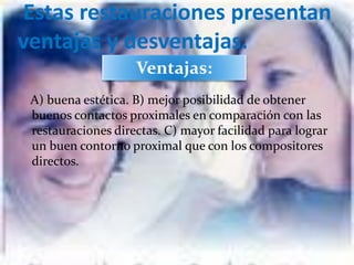 Estas restauraciones presentan
ventajas y desventajas.
                    Ventajas:
 A) buena estética. B) mejor posibilidad de obtener
 buenos contactos proximales en comparación con las
 restauraciones directas. C) mayor facilidad para lograr
 un buen contorno proximal que con los compositores
 directos.
 