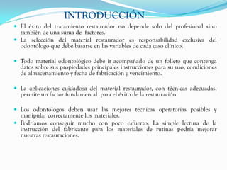 INTRODUCCIÓN
 El éxito del tratamiento restaurador no depende solo del profesional sino
  también de una suma de factores.
 La selección del material restaurador es responsabilidad exclusiva del
  odontólogo que debe basarse en las variables de cada caso clínico.

 Todo material odontológico debe ir acompañado de un folleto que contenga
  datos sobre sus propiedades principales instrucciones para su uso, condiciones
  de almacenamiento y fecha de fabricación y vencimiento.

 La aplicaciones cuidadosa del material restaurador, con técnicas adecuadas,
  permite un factor fundamental para el éxito de la restauración.

 Los odontólogos deben usar las mejores técnicas operatorias posibles y
  manipular correctamente los materiales.
 Podríamos conseguir mucho con poco esfuerzo. La simple lectura de la
  instrucción del fabricante para los materiales de rutinas podría mejorar
  nuestras restauraciones.
 