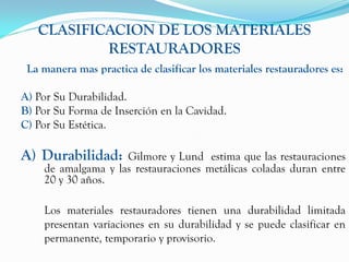 CLASIFICACION DE LOS MATERIALES
           RESTAURADORES
 La manera mas practica de clasificar los materiales restauradores es:

A) Por Su Durabilidad.
B) Por Su Forma de Inserción en la Cavidad.
C) Por Su Estética.

A) Durabilidad:     Gilmore y Lund estima que las restauraciones
    de amalgama y las restauraciones metálicas coladas duran entre
    20 y 30 años.

    Los materiales restauradores tienen una durabilidad limitada
    presentan variaciones en su durabilidad y se puede clasificar en
    permanente, temporario y provisorio.
 