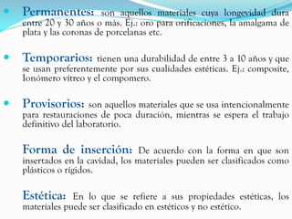    Permanentes:         son aquellos materiales cuya longevidad dura
    entre 20 y 30 años o más. Ej.: oro para orificaciones, la amalgama de
    plata y las coronas de porcelanas etc.

   Temporarios:       tienen una durabilidad de entre 3 a 10 años y que
    se usan preferentemente por sus cualidades estéticas. Ej.: composite,
    Ionómero vítreo y el compomero.

   Provisorios:      son aquellos materiales que se usa intencionalmente
    para restauraciones de poca duración, mientras se espera el trabajo
    definitivo del laboratorio.

    Forma de inserción:           De acuerdo con la forma en que son
    insertados en la cavidad, los materiales pueden ser clasificados como
    plásticos o rígidos.

    Estética:    En lo que se refiere a sus propiedades estéticas, los
    materiales puede ser clasificado en estéticos y no estético.
 