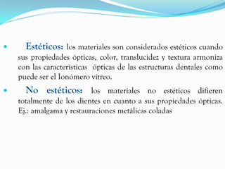      Estéticos: los materiales son considerados estéticos cuando
    sus propiedades ópticas, color, translucidez y textura armoniza
    con las características ópticas de las estructuras dentales como
    puede ser el Ionómero vítreo.
     No estéticos: los materiales no estéticos difieren
    totalmente de los dientes en cuanto a sus propiedades ópticas.
    Ej.: amalgama y restauraciones metálicas coladas
 