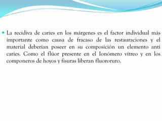  La recidiva de caries en los márgenes es el factor individual más
  importante como causa de fracaso de las restauraciones y el
  material deberían poseer en su composición un elemento anti
  caries. Como el flúor presente en el Ionómero vítreo y en los
  componeros de hoyos y fisuras liberan fluororuro.
 
