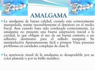 AMALGAMA
 La amalgama de buena calidad, cuando esta correctamente
 manipulada, resiste razonablemente el deterioro en el medio
 bucal. Aun cuando haya sido condesada correctamente. La
 amalgama no presenta una buena adaptación inicial a la
 cavidad, lo que obligan al uso de un barniz cavitario o un
 adhesivo dentinario para el sellado marginal. Su
 manipulación Aparentemente fácil a primera Vista presenta
 problemas en cavidades complejas de clase ll.

 La apariencia visual de la amalgama es desagradable por su
  color plateado y por su brillo metálico.
 