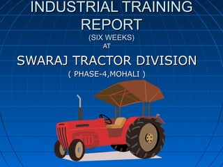 INDUSTRIAL TRAINING
REPORT
(SIX WEEKS)
AT

SWARAJ TRACTOR DIVISION
( PHASE-4,MOHALI )

 