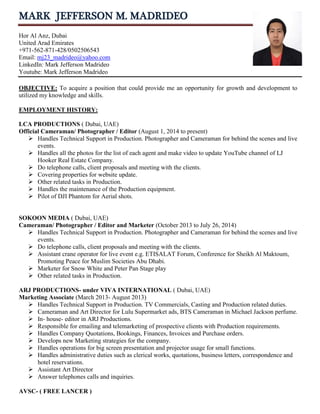 MARK JEFFERSON M. MADRIDEO
Hor Al Anz, Dubai
United Arad Emirates
+971-562-871-428/0502506543
Email: mj23_madrideo@yahoo.com
LinkedIn: Mark Jefferson Madrideo
Youtube: Mark Jefferson Madrideo
OBJECTIVE: To acquire a position that could provide me an opportunity for growth and development to
utilized my knowledge and skills.
EMPLOYMENT HISTORY:
LCA PRODUCTIONS ( Dubai, UAE)
Official Cameraman/ Photographer / Editor (August 1, 2014 to present)
 Handles Technical Support in Production. Photographer and Cameraman for behind the scenes and live
events.
 Handles all the photos for the list of each agent and make video to update YouTube channel of LJ
Hooker Real Estate Company.
 Do telephone calls, client proposals and meeting with the clients.
 Covering properties for website update.
 Other related tasks in Production.
 Handles the maintenance of the Production equipment.
 Pilot of DJI Phantom for Aerial shots.
SOKOON MEDIA ( Dubai, UAE)
Cameraman/ Photographer / Editor and Marketer (October 2013 to July 26, 2014)
 Handles Technical Support in Production. Photographer and Cameraman for behind the scenes and live
events.
 Do telephone calls, client proposals and meeting with the clients.
 Assistant crane operator for live event e.g. ETISALAT Forum, Conference for Sheikh Al Maktoum,
Promoting Peace for Muslim Societies Abu Dhabi.
 Marketer for Snow White and Peter Pan Stage play
 Other related tasks in Production.
ARJ PRODUCTIONS- under VIVA INTERNATIONAL ( Dubai, UAE)
Marketing Associate (March 2013- August 2013)
 Handles Technical Support in Production. TV Commercials, Casting and Production related duties.
 Cameraman and Art Director for Lulu Supermarket ads, BTS Cameraman in Michael Jackson perfume.
 In- house- editor in ARJ Productions.
 Responsible for emailing and telemarketing of prospective clients with Production requirements.
 Handles Company Quotations, Bookings, Finances, Invoices and Purchase orders.
 Develops new Marketing strategies for the company.
 Handles operations for big screen presentation and projector usage for small functions.
 Handles administrative duties such as clerical works, quotations, business letters, correspondence and
hotel reservations.
 Assistant Art Director
 Answer telephones calls and inquiries.
AVSC- ( FREE LANCER )
 