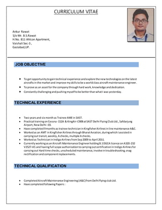 CURRICULUM VITAE
Ankur Rawat
S/o Mr. B.S.Rawat
H.No. 811 Ahlcon Apartment,
Vaishali Sec-3 ,
Gaziabad,UP.
JOB OBJECTIVE
 To get opportunitytogaintechnical experience andexplore the new technologiesonthe latest
aircraftsin the marketand improve myskillstobe a worldclassaircraftmaintenance engineer.
 To prove as an assetfor the companythroughhard work,knowledge anddedication.
 Constantlychallengingandpushingmyselftobe betterthanwhatI was yesterday.
TECHNICAL EXPERIENCE
 Two yearsand six monthas Trainee AMEin SAST.
 Practical trainingonCessna-152A & KingAir-C90BatSAST Delhi FlyingClubLtd.,Safdarjung
Airport,NewDelhi -03.
 Have completed9monthsas trainee technicianinKingfisherAirlinesinline maintenance A&C.
 Workedas an AMT inKingfisherAirlinesthroughBharatAviation,duringwhichIassistedin
carryingout transit,weekly,A checks,multiple A checks.
 Workedas TechnicianinIndigoAirlinesfromSep2009 to April 2011.
 CurrentlyworkingasanAircraft Maintenance EngineerholdingB.1DGCA licence onA320-232
V2527-A5 and havingfull scope authorizationtocarryingoutcertificationin IndigoAirlinesfor
carryingout Hard time checks,unscheduledmaintenance,involveintroubleshooting,snag
rectification andcomponentreplacements.
TECHNICAL QUALIFICATION
 CompletedAircraftMaintenance Engineering(A&C)fromDelhi flyingclubLtd.
 Have completedfollowingPapers:
 