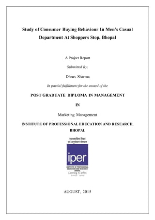 Study of Consumer Buying Behaviour In Men’s Casual
Department At Shoppers Stop, Bhopal
A Project Report
Submitted By:
Dhruv Sharma
In partial fulfillment for the award of the
POST GRADUATE DIPLOMA IN MANAGEMENT
IN
Marketing Management
INSTITUTE OF PROFESSIONAL EDUCATION AND RESEARCH,
BHOPAL
AUGUST, 2015
 