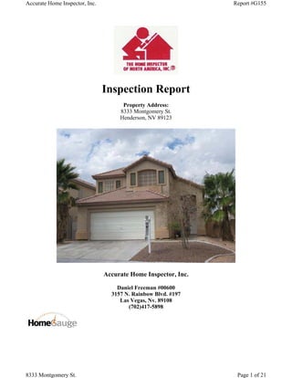 Accurate Home Inspector, Inc.                                   Report #G155




                                Inspection Report
                                      Property Address:
                                     8333 Montgomery St.
                                     Henderson, NV 89123




                                Accurate Home Inspector, Inc.

                                    Daniel Freeman #00600
                                  3157 N. Rainbow Blvd. #197
                                     Las Vegas, Nv. 89108
                                        (702)417-5898




8333 Montgomery St.                                              Page 1 of 21
 