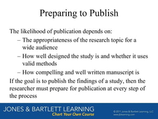 Preparing to Publish
The likelihood of publication depends on:
– The appropriateness of the research topic for a
wide audience
– How well designed the study is and whether it uses
valid methods
– How compelling and well written manuscript is
If the goal is to publish the findings of a study, then the
researcher must prepare for publication at every step of
the process
 