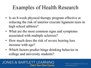 Examples of Health Research
• Is an 8-week physical therapy program effective at
reducing the risk of anterior cruciate ligament tears in
high school athletes?
• What are the most common signs and symptoms
associated with multiple sclerosis?
• How much does the risk of severe hearing loss
increase with age?
• Which factors predict binge drinking behavior in
college and university students?
 