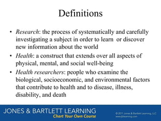Definitions
• Research: the process of systematically and carefully
investigating a subject in order to learn or discover
new information about the world
• Health: a construct that extends over all aspects of
physical, mental, and social well-being
• Health researchers: people who examine the
biological, socioeconomic, and environmental factors
that contribute to health and to disease, illness,
disability, and death
 