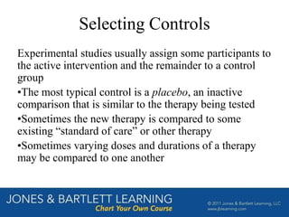 Selecting Controls
Experimental studies usually assign some participants to
the active intervention and the remainder to a control
group
•The most typical control is a placebo, an inactive
comparison that is similar to the therapy being tested
•Sometimes the new therapy is compared to some
existing “standard of care” or other therapy
•Sometimes varying doses and durations of a therapy
may be compared to one another
 