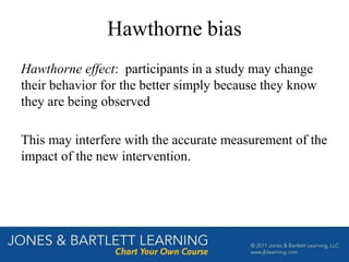 Hawthorne bias
Hawthorne effect: participants in a study may change
their behavior for the better simply because they know
they are being observed
This may interfere with the accurate measurement of the
impact of the new intervention.
 