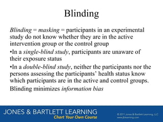 Blinding
Blinding = masking = participants in an experimental
study do not know whether they are in the active
intervention group or the control group
•In a single-blind study, participants are unaware of
their exposure status
•In a double-blind study, neither the participants nor the
persons assessing the participants’ health status know
which participants are in the active and control groups.
Blinding minimizes information bias
 