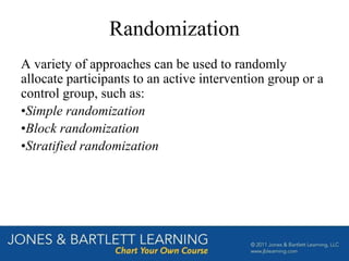 Randomization
A variety of approaches can be used to randomly
allocate participants to an active intervention group or a
control group, such as:
•Simple randomization
•Block randomization
•Stratified randomization
 