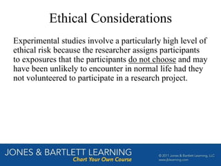 Ethical Considerations
Experimental studies involve a particularly high level of
ethical risk because the researcher assigns participants
to exposures that the participants do not choose and may
have been unlikely to encounter in normal life had they
not volunteered to participate in a research project.
 