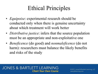 Ethical Principles
• Equipoise: experimental research should be
conducted only when there is genuine uncertainty
about which treatment will work better
• Distributive justice: infers that the source population
must be an appropriate and non-exploitative one
• Beneficence (do good) and nonmaleficence (do not
harm): researchers must balance the likely benefits
and risks of the study
 