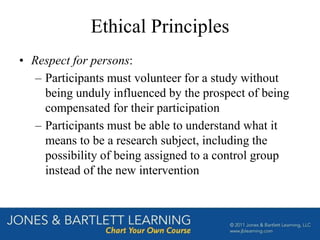 Ethical Principles
• Respect for persons:
– Participants must volunteer for a study without
being unduly influenced by the prospect of being
compensated for their participation
– Participants must be able to understand what it
means to be a research subject, including the
possibility of being assigned to a control group
instead of the new intervention
 