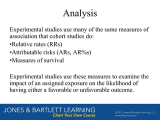 Analysis
Experimental studies use many of the same measures of
association that cohort studies do:
•Relative rates (RRs)
•Attributable risks (ARs, AR%s)
•Measures of survival
Experimental studies use these measures to examine the
impact of an assigned exposure on the likelihood of
having either a favorable or unfavorable outcome.
 