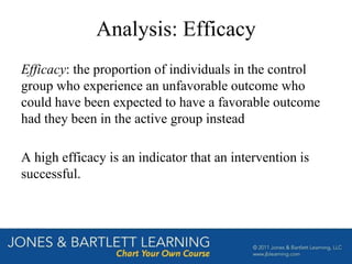 Analysis: Efficacy
Efficacy: the proportion of individuals in the control
group who experience an unfavorable outcome who
could have been expected to have a favorable outcome
had they been in the active group instead
A high efficacy is an indicator that an intervention is
successful.
 