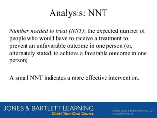 Analysis: NNT
Number needed to treat (NNT): the expected number of
people who would have to receive a treatment to
prevent an unfavorable outcome in one person (or,
alternately stated, to achieve a favorable outcome in one
person)
A small NNT indicates a more effective intervention.
 