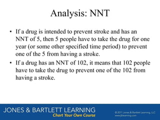 Analysis: NNT
• If a drug is intended to prevent stroke and has an
NNT of 5, then 5 people have to take the drug for one
year (or some other specified time period) to prevent
one of the 5 from having a stroke.
• If a drug has an NNT of 102, it means that 102 people
have to take the drug to prevent one of the 102 from
having a stroke.
 