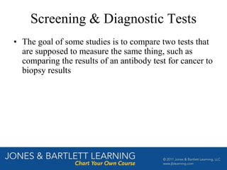Screening & Diagnostic Tests
• The goal of some studies is to compare two tests that
are supposed to measure the same thing, such as
comparing the results of an antibody test for cancer to
biopsy results
 