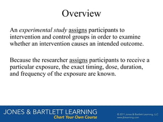 Overview
An experimental study assigns participants to
intervention and control groups in order to examine
whether an intervention causes an intended outcome.
Because the researcher assigns participants to receive a
particular exposure, the exact timing, dose, duration,
and frequency of the exposure are known.
 