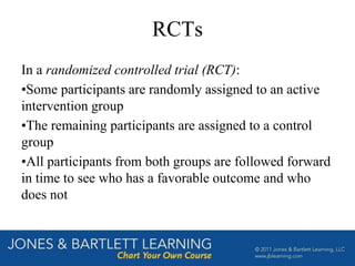 RCTs
In a randomized controlled trial (RCT):
•Some participants are randomly assigned to an active
intervention group
•The remaining participants are assigned to a control
group
•All participants from both groups are followed forward
in time to see who has a favorable outcome and who
does not
 