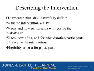 Describing the Intervention
The research plan should carefully define:
•What the intervention will be
•Where and how participants will receive the
intervention
•When, how often, and for what duration participants
will receive the intervention
•Eligibility criteria for participants
 